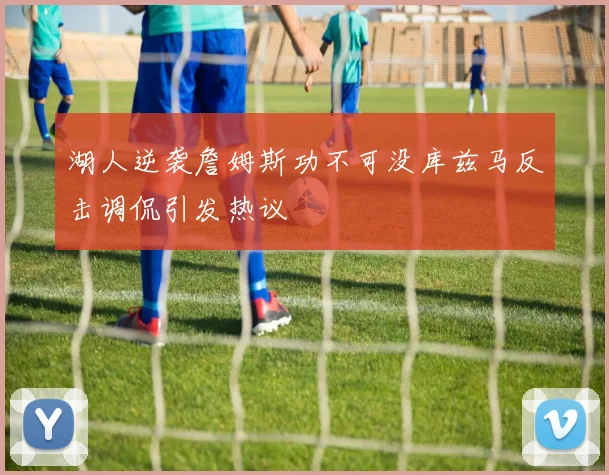 湖人逆袭詹姆斯功不可没库兹马反击调侃引发热议