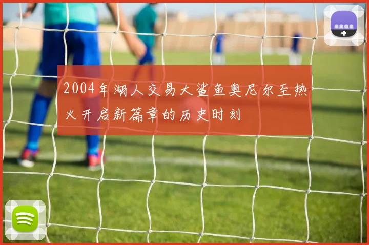 2004年湖人交易大鲨鱼奥尼尔至热火开启新篇章的历史时刻