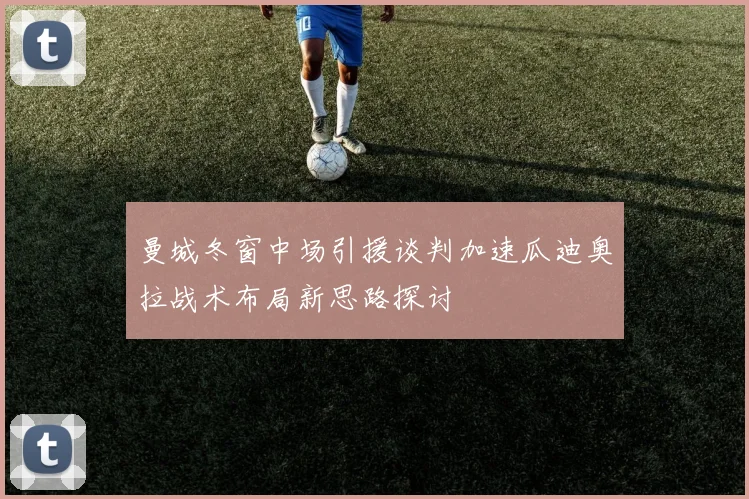 曼城冬窗中场引援谈判加速瓜迪奥拉战术布局新思路探讨
