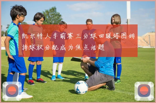 凯尔特人季前赛三分球回暖塔图姆持球权分配成为焦点话题