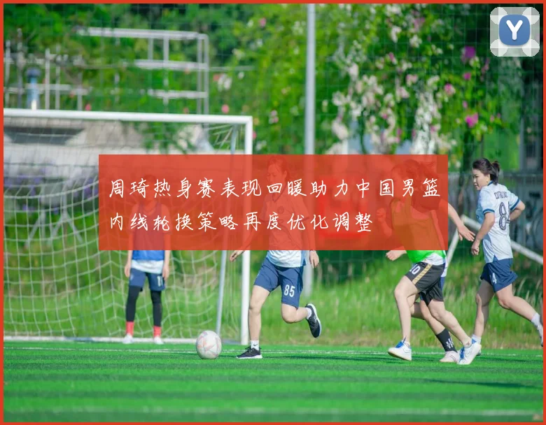 周琦热身赛表现回暖助力中国男篮内线轮换策略再度优化调整