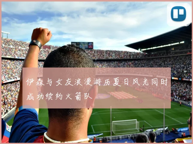 伊森与女友浪漫游历夏日风光同时成功续约火箭队