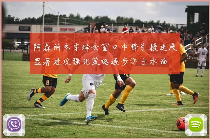阿森纳冬季转会窗口中锋引援进展显著进攻强化策略逐步浮出水面