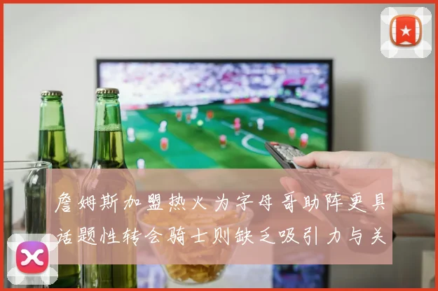 詹姆斯加盟热火为字母哥助阵更具话题性转会骑士则缺乏吸引力与关注度