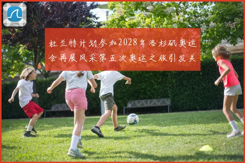 杜兰特计划参加2028年洛杉矶奥运会再展风采第五次奥运之旅引发关注