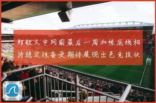 郑钦文中网前最后一周加练底线相持稳定性备受期待展现出色竞技状态
