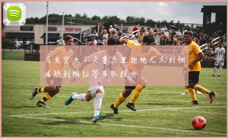 马竞坚决不卖鲁杰里拒绝尤文利物浦热刺维拉等多队报价