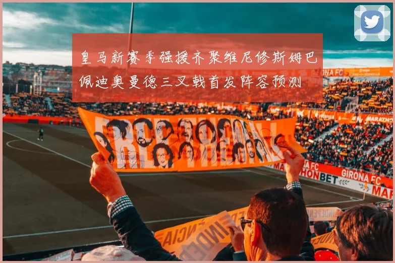 皇马新赛季强援齐聚维尼修斯姆巴佩迪奥曼德三叉戟首发阵容预测