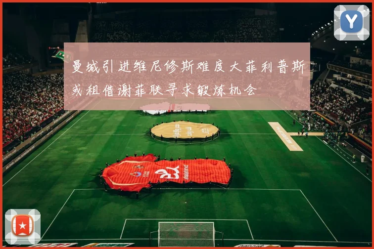 曼城引进维尼修斯难度大菲利普斯或租借谢菲联寻求锻炼机会