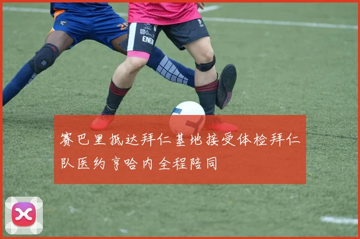 赛巴里抵达拜仁基地接受体检拜仁队医约亨哈内全程陪同