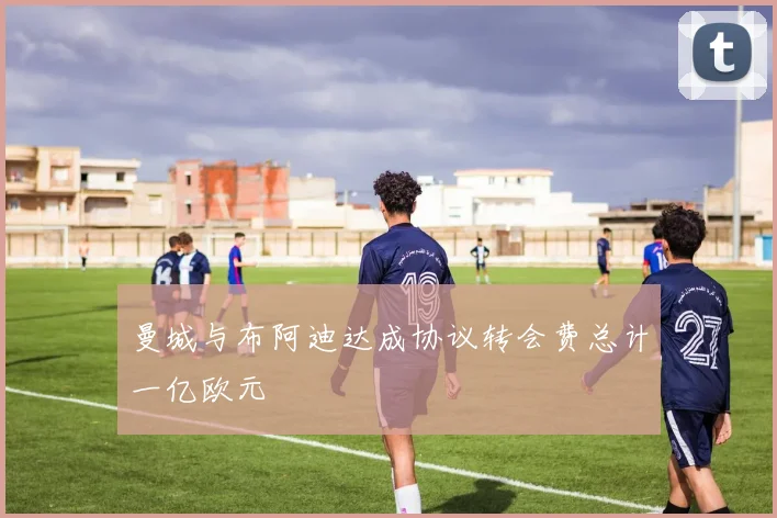 曼城与布阿迪达成协议转会费总计一亿欧元