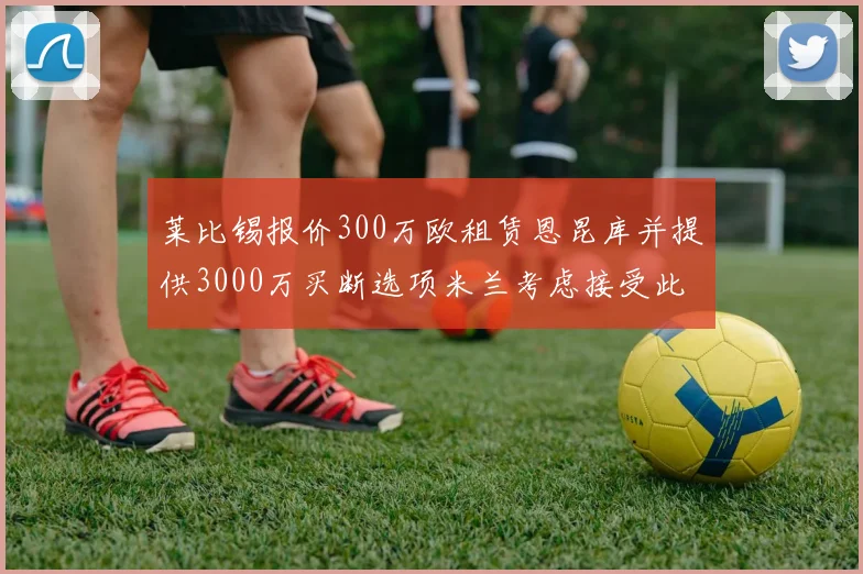 莱比锡报价300万欧租赁恩昆库并提供3000万买断选项米兰考虑接受此提案